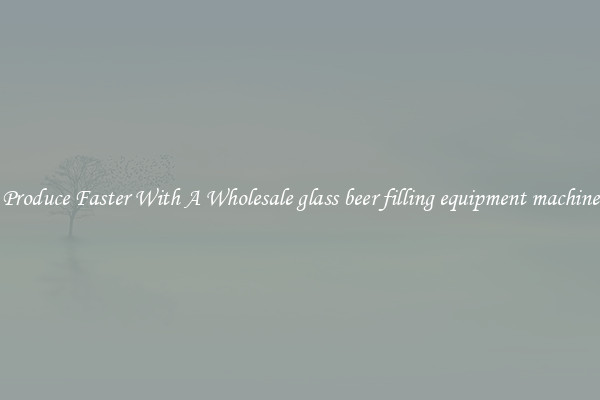 Produce Faster With A Wholesale glass beer filling equipment machine